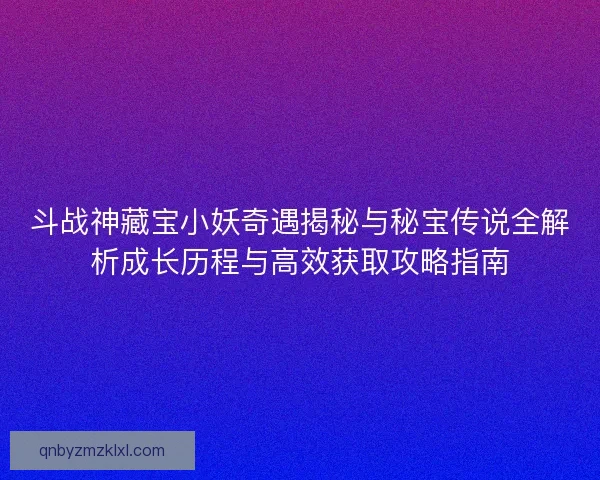 斗战神藏宝小妖奇遇揭秘与秘宝传说全解析成长历程与高效获取攻略指南