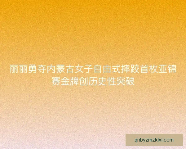 丽丽勇夺内蒙古女子自由式摔跤首枚亚锦赛金牌创历史性突破