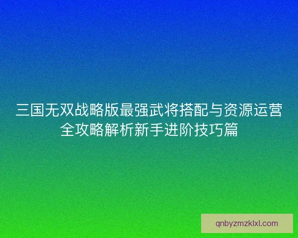 三国无双战略版最强武将搭配与资源运营全攻略解析新手进阶技巧篇 三国无双战略版最强武将搭配与资源运营全攻略解析新手进阶技巧篇