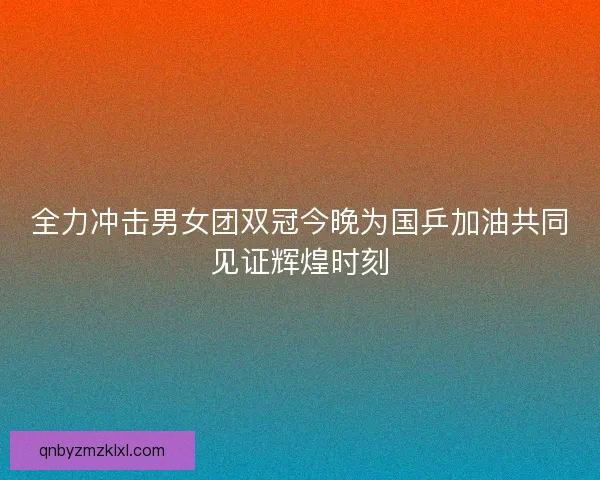 全力冲击男女团双冠今晚为国乒加油共同见证辉煌时刻 全力冲击男女团双冠今晚为国乒加油共同见证辉煌时刻