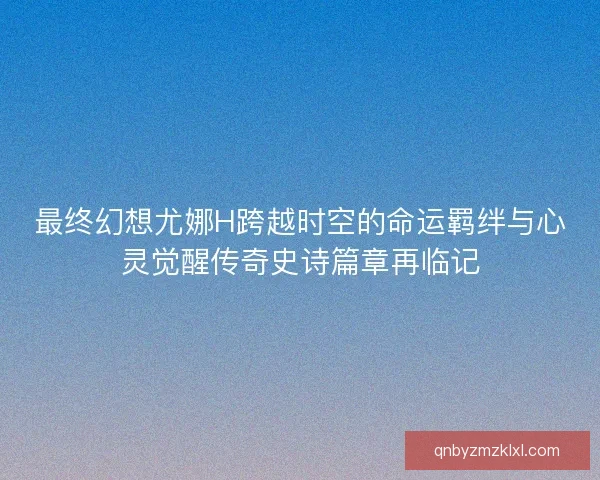 最终幻想尤娜H跨越时空的命运羁绊与心灵觉醒传奇史诗篇章再临记