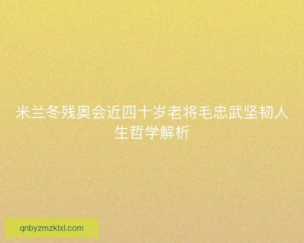 米兰冬残奥会近四十岁老将毛忠武坚韧人生哲学解析