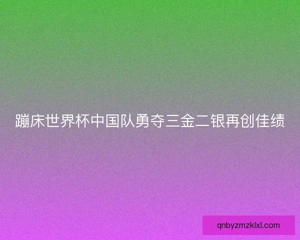 蹦床世界杯中国队勇夺三金二银再创佳绩 蹦床世界杯中国队勇夺三金二银再创佳绩