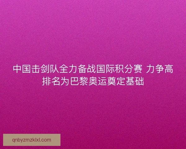 中国击剑队全力备战国际积分赛 力争高排名为巴黎奥运奠定基础