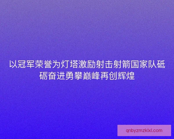 以冠军荣誉为灯塔激励射击射箭国家队砥砺奋进勇攀巅峰再创辉煌 以冠军荣誉为灯塔激励射击射箭国家队砥砺奋进勇攀巅峰再创辉煌
