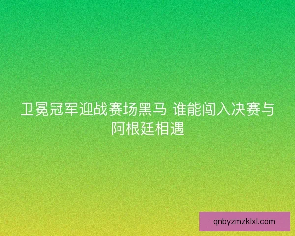 卫冕冠军迎战赛场黑马 谁能闯入决赛与阿根廷相遇 卫冕冠军迎战赛场黑马 谁能闯入决赛与阿根廷相遇