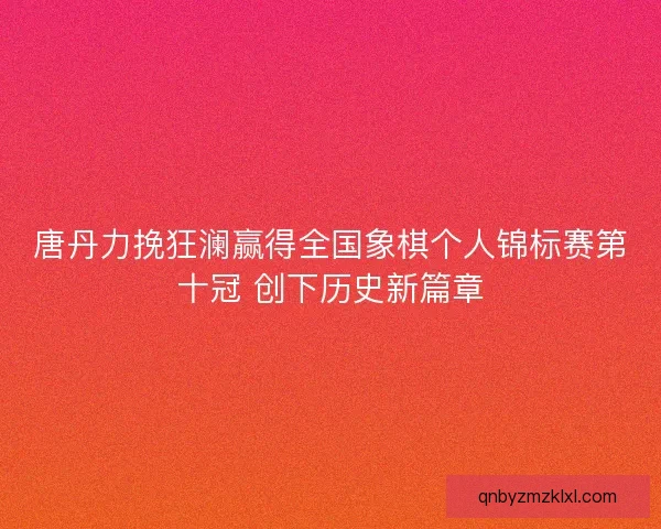 唐丹力挽狂澜赢得全国象棋个人锦标赛第十冠 创下历史新篇章