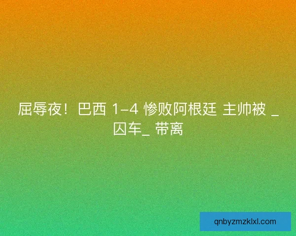 屈辱夜！巴西 1-4 惨败阿根廷 主帅被 _囚车_ 带离