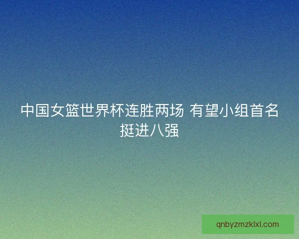 中国女篮世界杯连胜两场 有望小组首名挺进八强