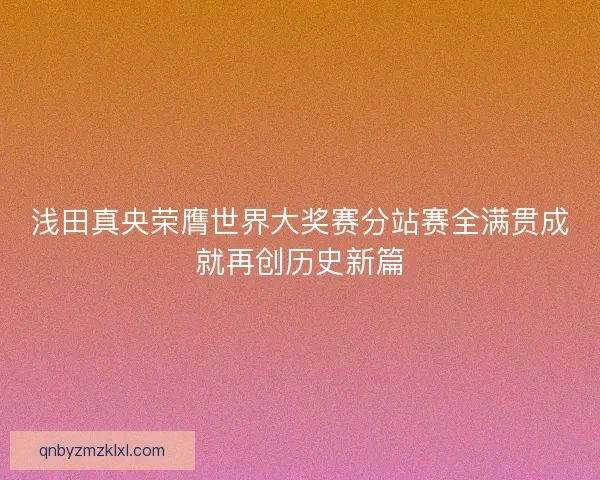 浅田真央荣膺世界大奖赛分站赛全满贯成就再创历史新篇