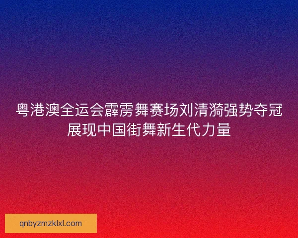 粤港澳全运会霹雳舞赛场刘清漪强势夺冠展现中国街舞新生代力量