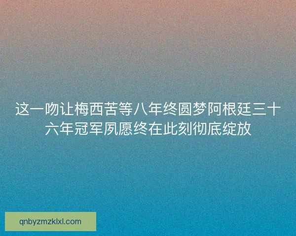 这一吻让梅西苦等八年终圆梦阿根廷三十六年冠军夙愿终在此刻彻底绽放
