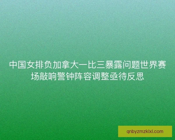 中国女排负加拿大一比三暴露问题世界赛场敲响警钟阵容调整亟待反思