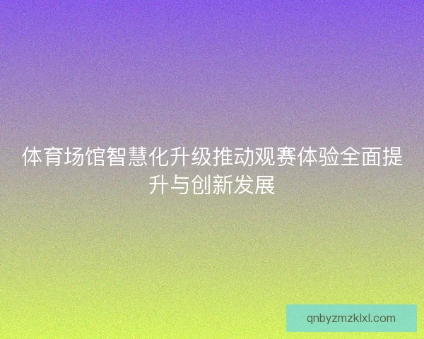 体育场馆智慧化升级推动观赛体验全面提升与创新发展
