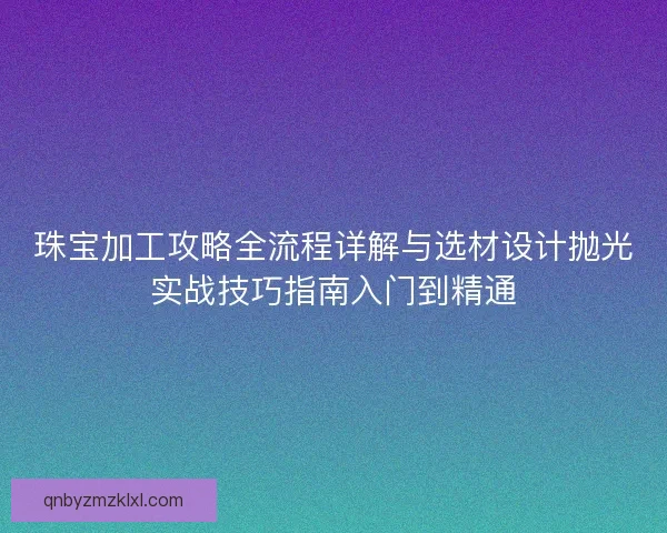 珠宝加工攻略全流程详解与选材设计抛光实战技巧指南入门到精通 珠宝加工攻略全流程详解与选材设计抛光实战技巧指南入门到精通